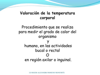 Valoración de la temperatura
corporal
 
Procedimiento que se realiza
para medir el grado de calor del
organismo
y
humano, en las actividades
bucal o rectal
O
en región axilar o inguinal.
LE ROGER ALEJANDRO MORENO MONFORTE
 