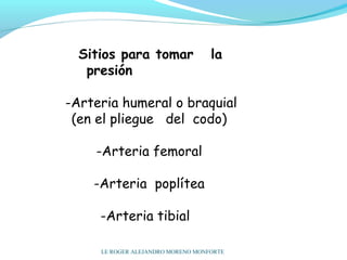 Sitios para tomar la
presión
 
-Arteria humeral o braquial
(en el pliegue del codo)
-Arteria femoral
-Arteria poplítea
-Arteria tibial
LE ROGER ALEJANDRO MORENO MONFORTE
 