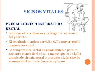 SIGNOS VITALES
PRECAUCIONES TEMPERATURA
RECTAL
 Lubricar el termómetro y proteger la intimidad
del paciente.
 El resultado tiende a ser 0,5 a 0,7°c mayor que la
temperatura oral.
 La temperatura rectal es recomendable para el
paciente menor de 6 años, a menos que se le halla
practicado cirugía rectal o presente algún tipo de
anormalidad en recto (cuando aplique).

 