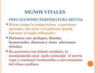 SIGNOS VITALES
PRECAUCIONES TEMPERATURA RECTAL
 Evitar

tomar la temperatura a pacientes
operados del recto o la próstata (puede
lastimar el tejido inflamado).
 Pacientes con: prolapso, fístulas,
hemorroides, diarreas y otras afecciones
réctales.
 En pacientes con infarto cardiaco, la
manipulación anal pude estimular el nervio
vago y ocasionar bradicardia u otro trastorno
del ritmo cardiaco.

 