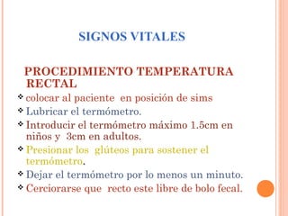 SIGNOS VITALES
PROCEDIMIENTO TEMPERATURA
RECTAL
 colocar

al paciente en posición de sims
 Lubricar el termómetro.
 Introducir el termómetro máximo 1.5cm en
niños y 3cm en adultos.
 Presionar los glúteos para sostener el
termómetro.
 Dejar el termómetro por lo menos un minuto.
 Cerciorarse que recto este libre de bolo fecal.

 