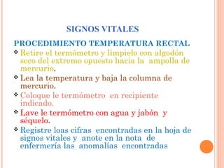 SIGNOS VITALES
PROCEDIMIENTO TEMPERATURA RECTAL
 Retire

el termómetro y límpielo con algodón
seco del extremo opuesto hacia la ampolla de
mercurio.
 Lea la temperatura y baja la columna de
mercurio.
 Coloque le termómetro en recipiente
indicado.
 Lave le termómetro con agua y jabón y
séquelo.
 Registre loas cifras encontradas en la hoja de
signos vitales y anote en la nota de
enfermería las anomalías encontradas

 