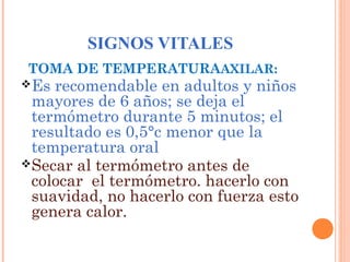 SIGNOS VITALES
TOMA DE TEMPERATURAAXILAR:

Es

recomendable en adultos y niños
mayores de 6 años; se deja el
termómetro durante 5 minutos; el
resultado es 0,5°c menor que la
temperatura oral
Secar al termómetro antes de
colocar el termómetro. hacerlo con
suavidad, no hacerlo con fuerza esto
genera calor.

 