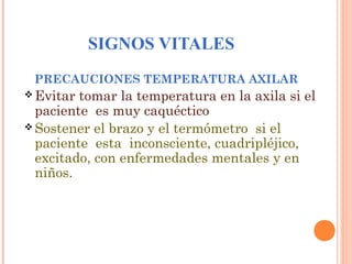 SIGNOS VITALES
PRECAUCIONES TEMPERATURA AXILAR
 Evitar

tomar la temperatura en la axila si el
paciente es muy caquéctico
 Sostener el brazo y el termómetro si el
paciente esta inconsciente, cuadripléjico,
excitado, con enfermedades mentales y en
niños.

 