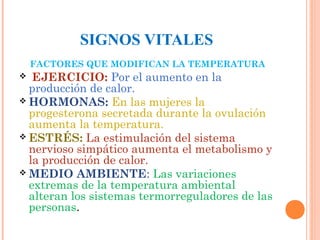 SIGNOS VITALES
FACTORES QUE MODIFICAN LA TEMPERATURA

EJERCICIO: Por el aumento en la
producción de calor.
 HORMONAS: En las mujeres la
progesterona secretada durante la ovulación
aumenta la temperatura.
 ESTRÉS: La estimulación del sistema
nervioso simpático aumenta el metabolismo y
la producción de calor.
 MEDIO AMBIENTE: Las variaciones
extremas de la temperatura ambiental
alteran los sistemas termorreguladores de las
personas.


 