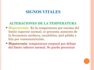 SIGNOS VITALES
ALTERACIONES DE LA TEMPERATURA
 Hipertermia: Es la temperatura por encima del
limite superior normal; se presenta aumento de
la frecuencia cardiaca, escalofríos, piel pálida y
fría por vasoconstricción.
 Hipotermia: temperatura corporal por debajo
del limite inferior normal. Se puede presentar

 