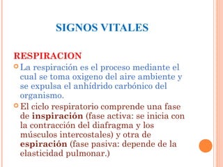 SIGNOS VITALES
RESPIRACION
 La respiración es el proceso mediante el
cual se toma oxigeno del aire ambiente y
se expulsa el anhídrido carbónico del
organismo.
 El ciclo respiratorio comprende una fase
de inspiración (fase activa: se inicia con
la contracción del diafragma y los
músculos intercostales) y otra de
espiración (fase pasiva: depende de la
elasticidad pulmonar.)

 