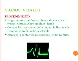 SIGNOS VITALES
PROCEDIMIENTO:
 Haga descansar el brazo o lugar donde se va a
tomar el pulso sobre un plano firme
 Coloque los tres dedos de la mano: índice, medio
y anular sobre la arteria elegida.
 Empiece a contar las pulsaciones en un minuto.

 