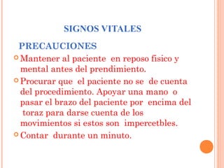 SIGNOS VITALES
PRECAUCIONES
 Mantener al paciente en reposo fisico y
mental antes del prendimiento.
 Procurar que el paciente no se de cuenta
del procedimiento. Apoyar una mano o
pasar el brazo del paciente por encima del
toraz para darse cuenta de los
movimientos si estos son impercetbles.
 Contar durante un minuto.

 