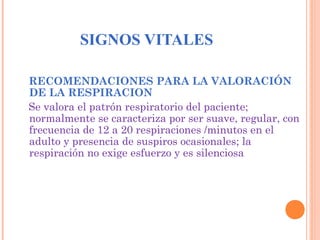 SIGNOS VITALES
RECOMENDACIONES PARA LA VALORACIÓN
DE LA RESPIRACION
Se valora el patrón respiratorio del paciente;
normalmente se caracteriza por ser suave, regular, con
frecuencia de 12 a 20 respiraciones /minutos en el
adulto y presencia de suspiros ocasionales; la
respiración no exige esfuerzo y es silenciosa

 