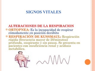 SIGNOS VITALES
ALTERACIONES DE LA RESPIRACION
 ORTOPNEA: Es la incapacidad de respirar
cómodamente en posición decúbito
 RESPIRACIÓN DE KUSSMAUL: Respiración
rápida (frecuencia mayor de 20/minutos)
profunda, suspirante y sin pausa. Se presenta en
pacientes con insuficiencia renal y acidosis
metabólica.

 