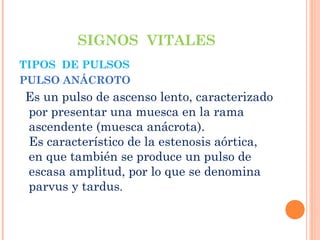 SIGNOS VITALES
TIPOS DE PULSOS
PULSO ANÁCROTO

Es un pulso de ascenso lento, caracterizado
por presentar una muesca en la rama
ascendente (muesca anácrota).
Es característico de la estenosis aórtica,
en que también se produce un pulso de
escasa amplitud, por lo que se denomina
parvus y tardus.

 