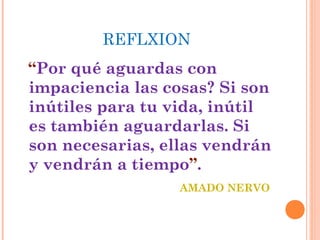 REFLXION
“Por qué aguardas con
impaciencia las cosas? Si son
inútiles para tu vida, inútil
es también aguardarlas. Si
son necesarias, ellas vendrán
y vendrán a tiempo”.
AMADO NERVO

 