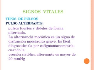 SIGNOS VITALES
TIPOS DE PULSOS
PULSO ALTERNANTE:

pulsos fuertes y débiles de forma
alternada.
La alternancia mecánica es un signo de
disfunción miocárdica grave. Es fácil
diagnosticarla por esfigmomanometría,
cuando la
presión sistólica alternante es mayor de
20 mmHg

 