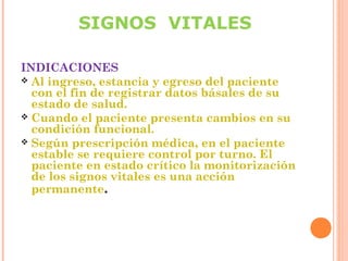 SIGNOS VITALES
INDICACIONES
 Al ingreso, estancia y egreso del paciente
con el fin de registrar datos básales de su
estado de salud.
 Cuando el paciente presenta cambios en su
condición funcional.
 Según prescripción médica, en el paciente
estable se requiere control por turno. El
paciente en estado crítico la monitorización
de los signos vitales es una acción
permanente.

 