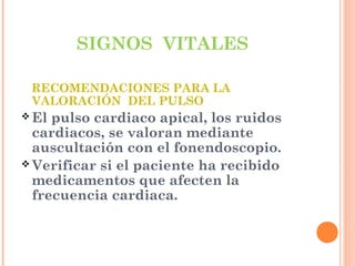 SIGNOS VITALES
RECOMENDACIONES PARA LA
VALORACIÓN DEL PULSO
 El

pulso cardiaco apical, los ruidos
cardiacos, se valoran mediante
auscultación con el fonendoscopio.
 Verificar si el paciente ha recibido
medicamentos que afecten la
frecuencia cardiaca.

 