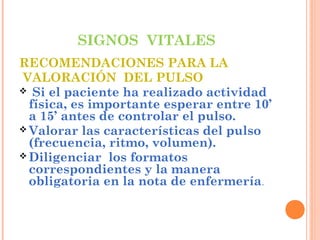 SIGNOS VITALES
RECOMENDACIONES PARA LA
VALORACIÓN DEL PULSO
 Si el paciente ha realizado actividad
física, es importante esperar entre 10’
a 15’ antes de controlar el pulso.
 Valorar las características del pulso
(frecuencia, ritmo, volumen).
 Diligenciar los formatos
correspondientes y la manera
obligatoria en la nota de enfermería.

 
