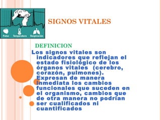 SIGNOS VITALES

DEFINICION
Los signos vitales son
indicador es que r eflejan el
estado fisiológico de los
ór ganos vitales (cer ebr o,
cor azón, pulmones).
Expr esan de maner a
inmediata los cambios
funcionales que suceden en
el or ganismo, cambios que
de otr a maner a no podrían
ser cualificados ni
cuantificados

 