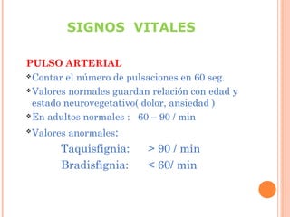 SIGNOS VITALES
PULSO ARTERIAL
 Contar el número de pulsaciones en 60 seg.
 Valores normales guardan relación con edad y
estado neurovegetativo( dolor, ansiedad )
 En adultos normales : 60 – 90 / min


Valores anormales:

Taquisfignia:
Bradisfignia:

> 90 / min
< 60/ min

 