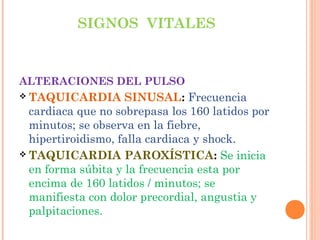 SIGNOS VITALES

ALTERACIONES DEL PULSO

SINUSAL: Frecuencia
cardiaca que no sobrepasa los 160 latidos por
minutos; se observa en la fiebre,
hipertiroidismo, falla cardiaca y shock.
 TAQUICARDIA PAROXÍSTICA: Se inicia
en forma súbita y la frecuencia esta por
encima de 160 latidos / minutos; se
manifiesta con dolor precordial, angustia y
palpitaciones.
 TAQUICARDIA

 