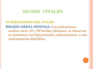 SIGNOS VITALES
ALTERACIONES DEL PULSO

BRADICARDIA SINUSAL: Las pulsaciones
oscilan entre 40 y 60 latidos /minutos; se observan
en pacientes con hipertensión endocraneana, o con
impregnación digitalita.

 