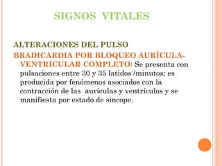 SIGNOS VITALES
ALTERACIONES DEL PULSO
BRADICARDIA POR BLOQUEO AURÍCULAVENTRICULAR COMPLETO: Se presenta con
pulsaciones entre 30 y 35 latidos /minutos; es
producida por fenómenos asociados con la
contracción de las aurículas y ventrículos y se
manifiesta por estado de sincope.

 