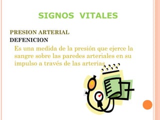 SIGNOS VITALES
PRESION ARTERIAL
DEFENICION

Es una medida de la presión que ejerce la
sangre sobre las paredes arteriales en su
impulso a través de las arterias

 