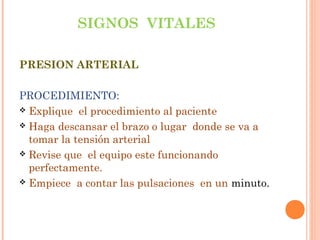 SIGNOS VITALES
PRESION ARTERIAL
PROCEDIMIENTO:
 Explique el procedimiento al paciente
 Haga descansar el brazo o lugar donde se va a
tomar la tensión arterial
 Revise que el equipo este funcionando
perfectamente.
 Empiece a contar las pulsaciones en un minuto.

 