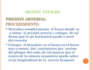 SIGNOS VITALES
PRESION ARTERIAL
PROCEDIMIENTO:
Descubra completamente el brazo donde va
a tomar la presión arteria y coloque de tal
forma que le eje horizontal quede a nivel
del corazón
 Coloque el brazalete en el brazo en el brazo
mas o menos dos centímetros por enzima
del pliegue del codo, de tal manera que el
centro de la cámara neumática quede sobre
el eje longitudinal de la arteria braquial.


 
