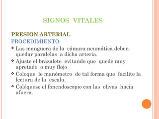 SIGNOS VITALES
PRESION ARTERIAL
PROCEDIMIENTO:
 Las manguera de la cámara neumática deben
quedar paralelas a dicha arteria.
 Ajuste el brazalete evitando que quede muy
apretado o muy flojo
 Coloque le manómetro de tal forma que facilite la
lectura de la escala.
 Colóquese el fonendoscopio con las olivas hacia
afuera.

 