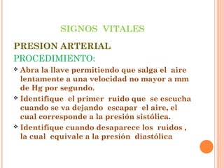 SIGNOS VITALES
PRESION ARTERIAL
PROCEDIMIENTO:
Abra la llave permitiendo que salga el aire
lentamente a una velocidad no mayor a mm
de Hg por segundo.
 Identifique el primer ruido que se escucha
cuando se va dejando escapar el aire, el
cual corresponde a la presión sistólica.
 Identifique cuando desaparece los ruidos ,
la cual equivale a la presión diastólica


 