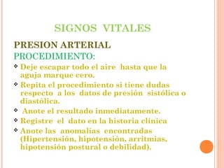 SIGNOS VITALES
PRESION ARTERIAL
PROCEDIMIENTO:
Deje escapar todo el aire hasta que la
aguja marque cero.
 Repita el procedimiento si tiene dudas
respecto a los datos de presión sistólica o
diastólica.
 Anote el resultado inmediatamente.
 Registre el dato en la historia clínica
 Anote las anomalías encontradas
(Hipertensión, hipotensión, arritmias,
hipotensión postural o debilidad).


 