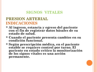 SIGNOS VITALES
PRESION ARTERIAL
INDICACIONES
Al ingreso, estancia y egreso del paciente
con el fin de registrar datos básales de su
estado de salud.
 Cuando el paciente presenta cambios en su
condición funcional.
 Según prescripción médica, en el paciente
estable se requiere control por turno. El
paciente en estado crítico la monitorización
de los signos vitales es una acción
permanente.


 