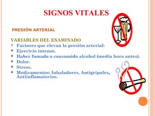SIGNOS VITALES
PRESIÓN ARTERIAL

VARIABLES DEL EXAMINADO
 Factores que elevan la presión arterial:
 Ejercicio intenso.
 Haber fumado o consumido alcohol (media hora antes).
 Dolor.
 Stress.
 Medicamentos: Inhaladores, Antigripales,
Antiinflamatorios.

 