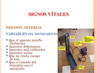 SIGNOS VÍTALES
PRESIÓN ARTERIAL
VARIABLES DEL INSTRUMENTO
Que el aparato insufle
fácilmente
 Aparatos defectuosos
 Aparatos mal calibrados
 Aparatos sucios
 Que no exista escape
de aire
 Que el tamaño del
brazalete sea el
apropiado


 