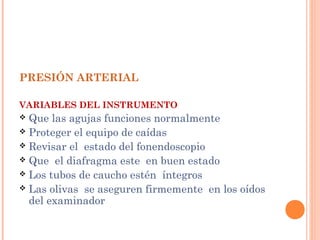 PRESIÓN ARTERIAL
VARIABLES DEL INSTRUMENTO

Que las agujas funciones normalmente
 Proteger el equipo de caídas
 Revisar el estado del fonendoscopio
 Que el diafragma este en buen estado
 Los tubos de caucho estén íntegros
 Las olivas se aseguren firmemente en los oídos
del examinador


 