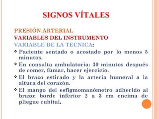 SIGNOS VÍTALES
PRESIÓN ARTERIAL
VARIABLES DEL INSTRUMENTO
VARIABLE DE LA TECNICA:
 Paciente sentado o acostado por lo menos 5
minutos.
 En consulta ambulatoria: 30 minutos después
de comer, fumar, hacer ejercicio.
 El brazo estirado y la arteria humeral a la
altura del corazón.
 El mango del esfigmomanómetro adherido al
brazo; borde inferior 2 a 3 cm encima de
pliegue cubital.

 