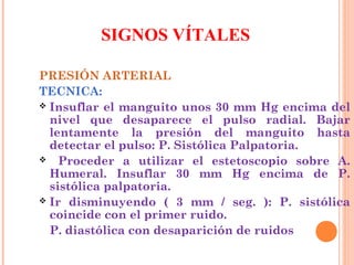 SIGNOS VÍTALES
PRESIÓN ARTERIAL
TECNICA:
 Insuflar el manguito unos 30 mm Hg encima del
nivel que desaparece el pulso radial. Bajar
lentamente la presión del manguito hasta
detectar el pulso: P. Sistólica Palpatoria.
 Proceder a utilizar el estetoscopio sobre A.
Humeral. Insuflar 30 mm Hg encima de P.
sistólica palpatoria.
 Ir disminuyendo ( 3 mm / seg. ): P. sistólica
coincide con el primer ruido.
P. diastólica con desaparición de ruidos

 