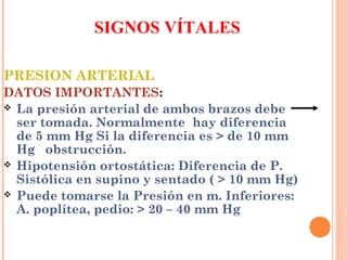 SIGNOS VÍTALES
PRESION ARTERIAL
DATOS IMPORTANTES:
 La presión arterial de ambos brazos debe
ser tomada. Normalmente hay diferencia
de 5 mm Hg Si la diferencia es > de 10 mm
Hg obstrucción.
 Hipotensión ortostática: Diferencia de P.
Sistólica en supino y sentado ( > 10 mm Hg)
 Puede tomarse la Presión en m. Inferiores:
A. poplítea, pedio: > 20 – 40 mm Hg

 