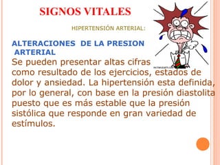 SIGNOS VITALES
HIPERTENSIÓN ARTERIAL:

ALTERACIONES DE LA PRESION
ARTERIAL

Se pueden presentar altas cifras tensiónales,
como resultado de los ejercicios, estados de
dolor y ansiedad. La hipertensión esta definida,
por lo general, con base en la presión diastolita
puesto que es más estable que la presión
sistólica que responde en gran variedad de
estímulos.

 