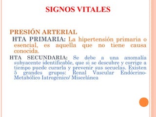 SIGNOS VITALES
PRESIÓN ARTERIAL
HTA PRIMARIA: La hipertensión primaria o
esencial, es aquella que no tiene causa
conocida.
HTA SECUNDARIA: Se debe a una anomalía
subyacente identificable, que si se descubre y corrige a
tiempo puede curarla y prevenir sus secuelas. Existen
5 grandes grupos: Renal Vascular EndócrinoMetabólico Iatrogénico/ Miscelánea

 