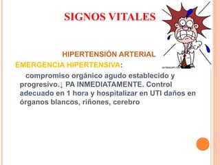 SIGNOS VITALES
HIPERTENSIÓN ARTERIAL
EMERGENCIA HIPERTENSIVA:
compromiso orgánico agudo establecido y
progresivo.↓ PA INMEDIATAMENTE. Control
adecuado en 1 hora y hospitalizar en UTI daños en
órganos blancos, riñones, cerebro

 