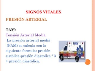 SIGNOS VITALES
PRESIÓN ARTERIAL
TAM:
Tensión Arterial Media.
La presión arterial media
(PAM) se calcula con la
siguiente formula: presión
sistólica-presión diastolica / 3
+ presión diastólica.

 