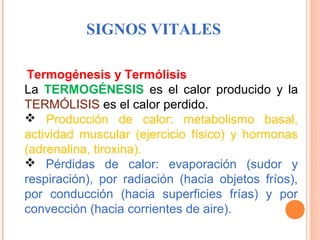 SIGNOS VITALES
 Termogénesis

y Termólisis
La  TERMOGÉNESIS  es  el  calor  producido  y  la 
TERMÓLISIS es el calor perdido.
 Producción  de  calor:  metabolismo  basal, 
actividad  muscular  (ejercicio  físico)  y  hormonas 
(adrenalina, tiroxina).
  Pérdidas  de  calor:  evaporación  (sudor  y 
respiración),  por  radiación  (hacia  objetos  fríos), 
por  conducción  (hacia  superficies  frías)  y  por 
convección (hacia corrientes de aire).

 