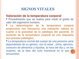 SIGNOS VITALES
Valoración de la temperatura corporal
  Procedimiento  que  se  realiza  para  medir  el  grado  de 
calor del organismo humano.
  La  determinación  de  la  temperatura  corporal 
proporciona  con  frecuencia  una  indicación  valiosa  en 
cuanto  a  la  gravedad  de  la  patología  del  paciente.  El 
aumento  de  la  temperatura  corporal  es  una  respuesta 
aun proceso patológico.
 La temperatura normal del cuerpo de una persona varía 
dependiendo de su género, con la edad , clima, ejercicio, 
consumo de alimentos y líquidos, la hora del día y, en las 
mujeres,  de  la  fase  del  ciclo  menstrual  en  la  que  se 
encuentren.        

 