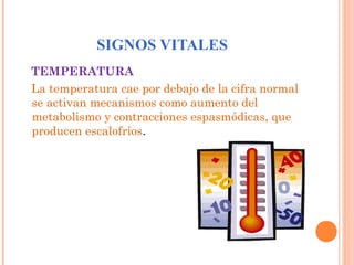 SIGNOS VITALES
TEMPERATURA
La temperatura cae por debajo de la cifra normal
se activan mecanismos como aumento del
metabolismo y contracciones espasmódicas, que
producen escalofríos.

 