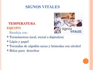 SIGNOS VITALES

TEMPERATURA
EQUIPO:
Bandeja con:
 Termómetros (oral, rectal o digitalico)
 Lápiz y papel
 Torundas de algodón secas y húmedas con alcohol
 Bolsa para desechos

 