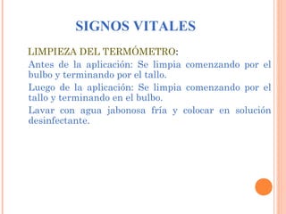 SIGNOS VITALES
LIMPIEZA DEL TERMÓMETRO:
Antes de la aplicación: Se limpia comenzando por el
bulbo y terminando por el tallo.
Luego de la aplicación: Se limpia comenzando por el
tallo y terminando en el bulbo.
Lavar con agua jabonosa fría y colocar en solución
desinfectante.

 