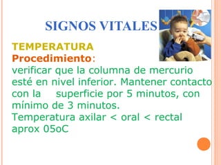 SIGNOS VITALES
TEMPERATURA
Procedimiento:
verificar que la columna de mercurio
esté en nivel inferior. Mantener contacto
con la
superficie por 5 minutos, con
mínimo de 3 minutos.
Temperatura axilar < oral < rectal
aprox 05oC

 