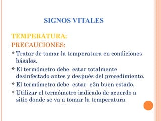 SIGNOS VITALES
TEMPERATURA:
PRECAUCIONES:
 Tratar

de tomar la temperatura en condiciones
básales.
 El termómetro debe estar totalmente
desinfectado antes y después del procedimiento.
 El termómetro debe estar e3n buen estado.
 Utilizar el termómetro indicado de acuerdo a
sitio donde se va a tomar la temperatura

 